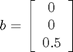 $b = \left[ \begin{array}{c} 0 \\ 0 \\ 0.5\end{array} \right]$